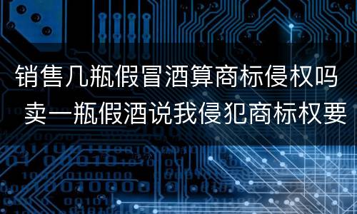 销售几瓶假冒酒算商标侵权吗 卖一瓶假酒说我侵犯商标权要求陪七万
