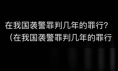 在我国袭警罪判几年的罪行？（在我国袭警罪判几年的罪行是什么）
