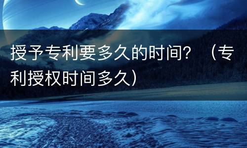 授予专利要多久的时间？（专利授权时间多久）