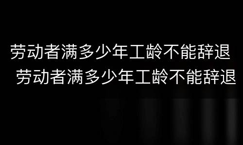 劳动者满多少年工龄不能辞退 劳动者满多少年工龄不能辞退了