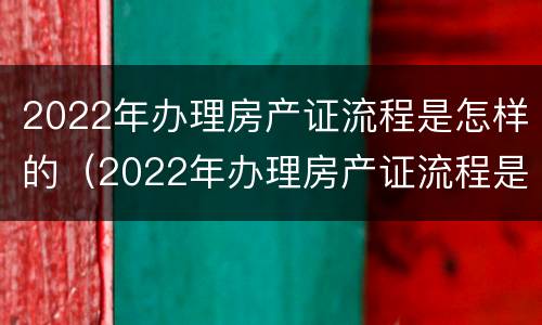 2022年办理房产证流程是怎样的（2022年办理房产证流程是怎样的呀）