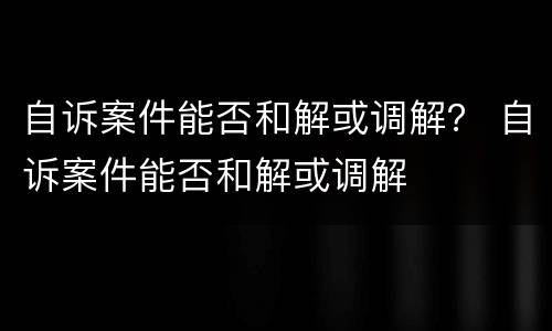 自诉案件能否和解或调解？ 自诉案件能否和解或调解