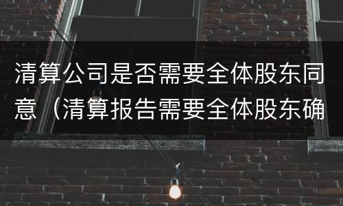 清算公司是否需要全体股东同意（清算报告需要全体股东确认吗）