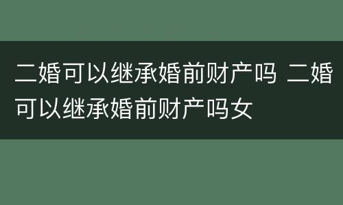 二婚可以继承婚前财产吗 二婚可以继承婚前财产吗女 二婚可以继承婚前财产吗 二婚可以继承婚前财产吗女