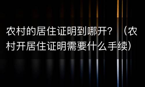 农村的居住证明到哪开?(农村开居住证明需要什么手续) 农村的居住证明到哪开?(农村开居住证明需要什么手续)