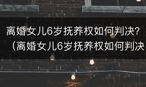 离婚女儿6岁抚养权如何判决？（离婚女儿6岁抚养权如何判决呢）