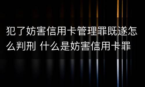 犯了妨害信用卡管理罪既遂怎么判刑 什么是妨害信用卡罪