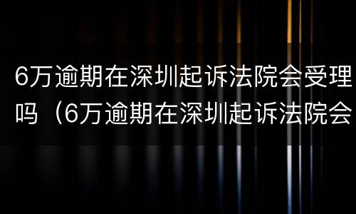 6万逾期在深圳起诉法院会受理吗（6万逾期在深圳起诉法院会受理吗多少钱）