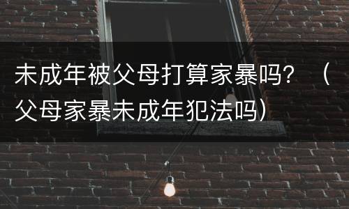 未成年被父母打算家暴吗？（父母家暴未成年犯法吗）