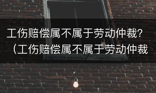 工伤赔偿属不属于劳动仲裁？（工伤赔偿属不属于劳动仲裁赔偿）