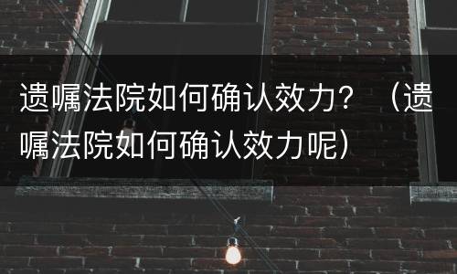 遗嘱法院如何确认效力？（遗嘱法院如何确认效力呢）