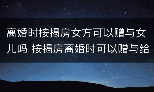离婚时按揭房女方可以赠与女儿吗 按揭房离婚时可以赠与给小孩吗