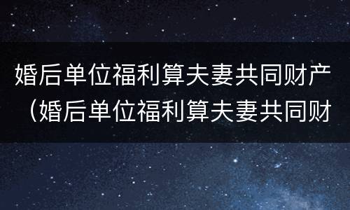 婚后单位福利算夫妻共同财产（婚后单位福利算夫妻共同财产嘛）