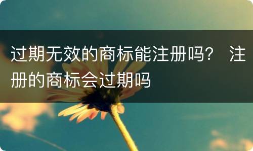 过期无效的商标能注册吗？ 注册的商标会过期吗