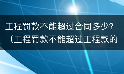 工程罚款不能超过合同多少？（工程罚款不能超过工程款的多少?）