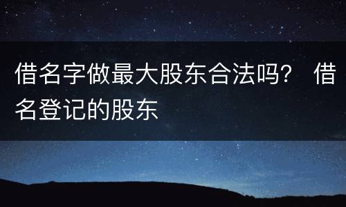 借名字做最大股东合法吗？ 借名登记的股东