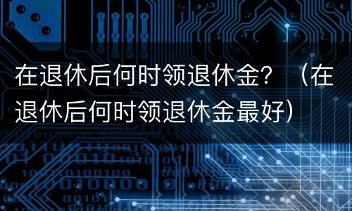 在退休后何时领退休金？（在退休后何时领退休金最好）