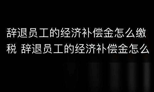 辞退员工的经济补偿金怎么缴税 辞退员工的经济补偿金怎么缴税的 辞退员工的经济补偿金怎么缴税 辞退员工的经济补偿金怎么缴税的