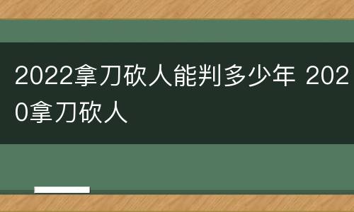 2022拿刀砍人能判多少年 2020拿刀砍人