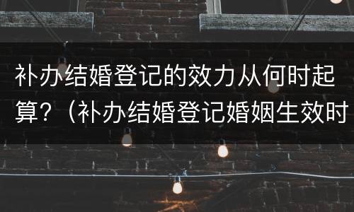 补办结婚登记的效力从何时起算?（补办结婚登记婚姻生效时间）
