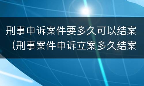 刑事申诉案件要多久可以结案（刑事案件申诉立案多久结案）