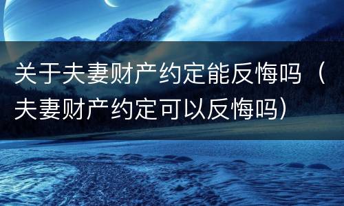 关于夫妻财产约定能反悔吗（夫妻财产约定可以反悔吗）