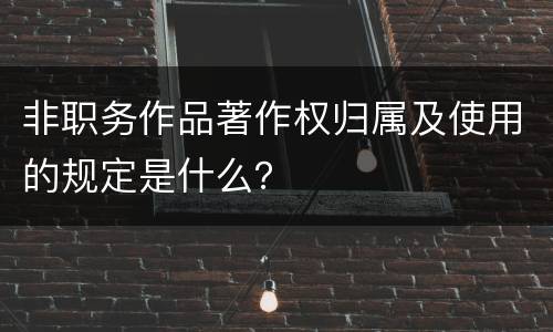 非职务作品著作权归属及使用的规定是什么？