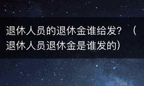 退休人员的退休金谁给发？（退休人员退休金是谁发的）