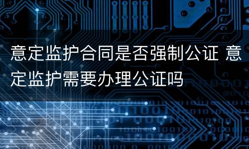意定监护合同是否强制公证 意定监护需要办理公证吗