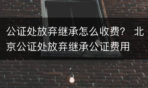 公证处放弃继承怎么收费？ 北京公证处放弃继承公证费用
