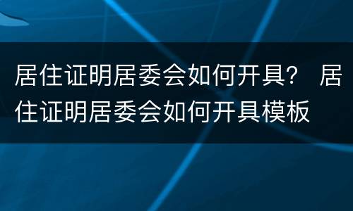 居住证明居委会如何开具？ 居住证明居委会如何开具模板