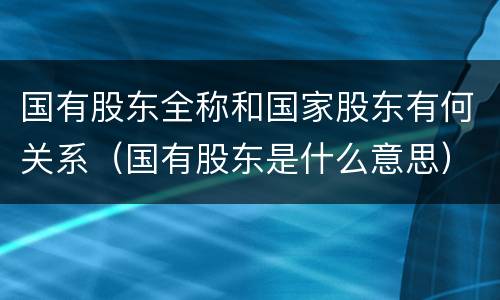 国有股东全称和国家股东有何关系（国有股东是什么意思）