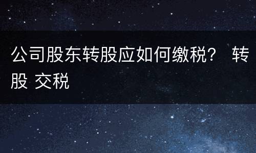 公司股东转股应如何缴税？ 转股 交税
