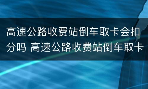 高速公路收费站倒车取卡会扣分吗 高速公路收费站倒车取卡会扣分吗怎么处理