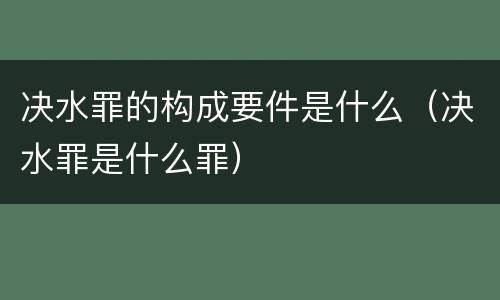 决水罪的构成要件是什么（决水罪是什么罪）