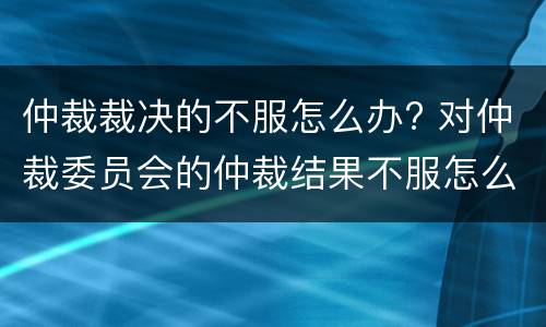仲裁裁决的不服怎么办? 对仲裁委员会的仲裁结果不服怎么办