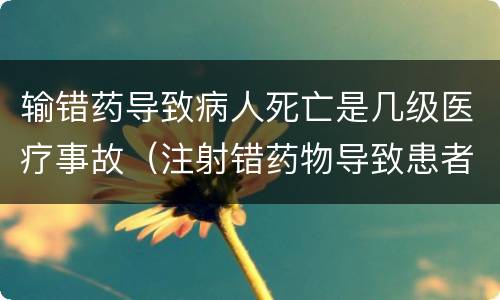 输错药导致病人死亡是几级医疗事故（注射错药物导致患者死亡属于几级医疗事故）