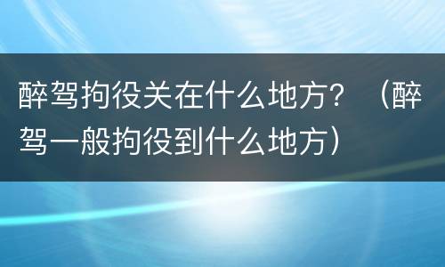 醉驾拘役关在什么地方？（醉驾一般拘役到什么地方）