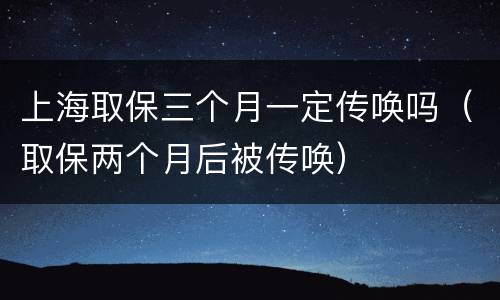 上海取保三个月一定传唤吗（取保两个月后被传唤）