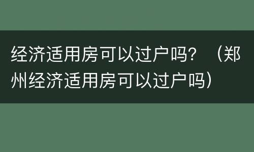 经济适用房可以过户吗？（郑州经济适用房可以过户吗）