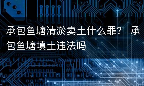 承包鱼塘清淤卖土什么罪？ 承包鱼塘填土违法吗