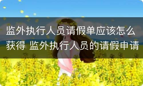 监外执行人员请假单应该怎么获得 监外执行人员的请假申请大全