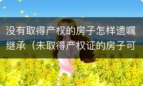 没有取得产权的房子怎样遗嘱继承（未取得产权证的房子可以遗嘱继承吗）