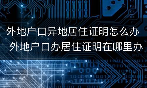 外地户口异地居住证明怎么办 外地户口办居住证明在哪里办理
