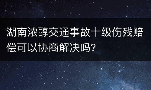 湖南浓醇交通事故十级伤残赔偿可以协商解决吗？