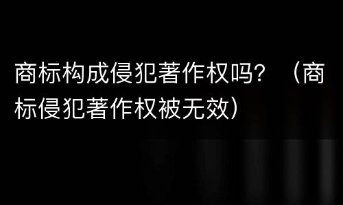 商标构成侵犯著作权吗？（商标侵犯著作权被无效）