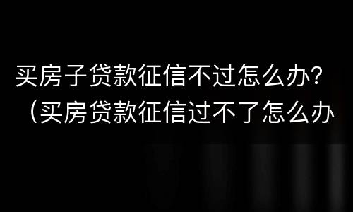 买房子贷款征信不过怎么办？（买房贷款征信过不了怎么办）