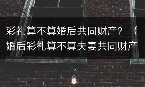 彩礼算不算婚后共同财产？（婚后彩礼算不算夫妻共同财产）