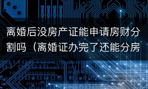 离婚后没房产证能申请房财分割吗（离婚证办完了还能分房产吗）