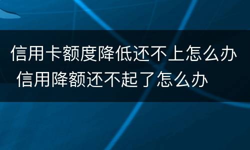 信用卡额度降低还不上怎么办 信用降额还不起了怎么办